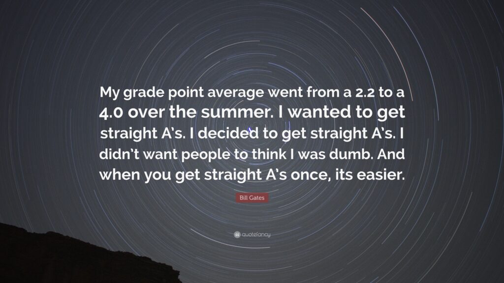 “My grade point average went from a 2.2 to a 4.0 over the summer. I wanted to get straight A’s. I decided to get straight A’s. I didn’t want people to think I was dumb. And when you get straight A’s once, its easier.”
— Bill Gates